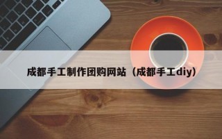 昆明成都手工制作团购网站（成都手工diy）