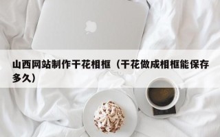 昆明山西网站制作干花相框（干花做成相框能保存多久）